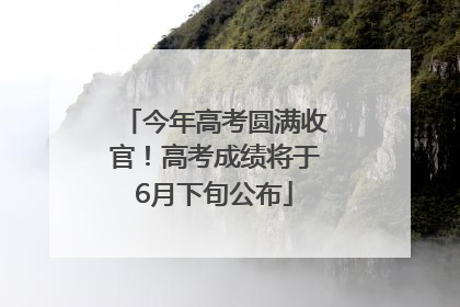 今年高考圆满收官！高考成绩将于6月下旬公布