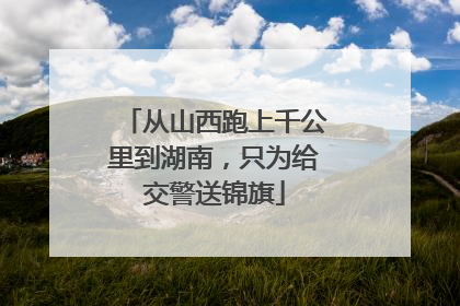 从山西跑上千公里到湖南，只为给交警送锦旗