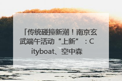 传统碰撞新潮！南京玄武端午活动“上新”：Cityboat、空中森林、骑行市集引热潮