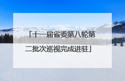 十一届省委第八轮第二批次巡视完成进驻