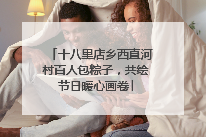 十八里店乡西直河村百人包粽子，共绘节日暖心画卷