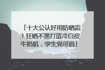 十大公认好用防晒霜！狂晒不黑打造冷白皮牛奶肌，学生党可码