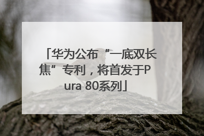 华为公布“一底双长焦”专利，将首发于Pura 80系列