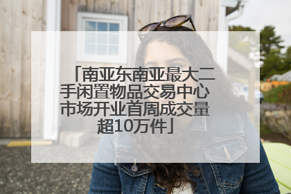 南亚东南亚最大二手闲置物品交易中心市场开业首周成交量超10万件