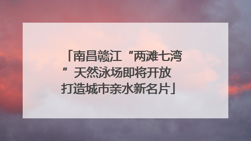 南昌赣江“两滩七湾”天然泳场即将开放 打造城市亲水新名片