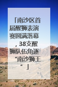 南沙区首届醒狮表演赛圆满落幕，38支醒狮队伍角逐“南沙狮王”