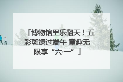 博物馆里乐翻天！五彩斑斓过端午 童趣无限享“六·一”