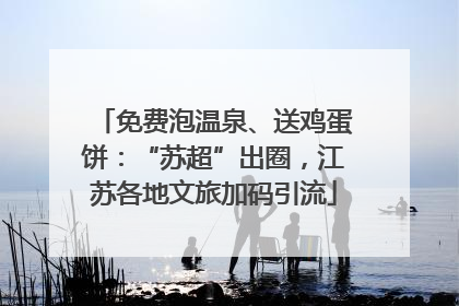 免费泡温泉、送鸡蛋饼：“苏超”出圈，江苏各地文旅加码引流