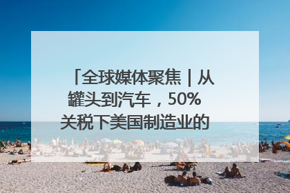 全球媒体聚焦｜从罐头到汽车，50%关税下美国制造业的“生死劫”