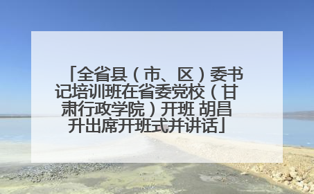 全省县（市、区）委书记培训班在省委党校（甘肃行政学院）开班 胡昌升出席开班式并讲话