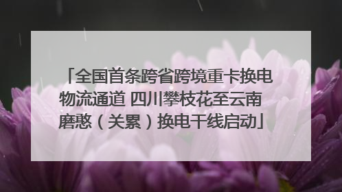 全国首条跨省跨境重卡换电物流通道 四川攀枝花至云南磨憨（关累）换电干线启动