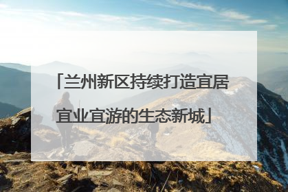 兰州新区持续打造宜居宜业宜游的生态新城
