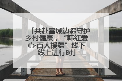 共赴雪域边疆守护乡村健康，“韩红爱心·百人援疆”线下线上进行时