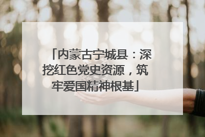 内蒙古宁城县：深挖红色党史资源，筑牢爱国精神根基