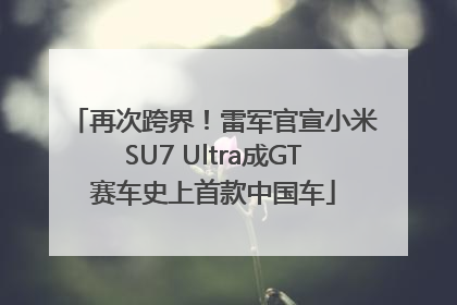 再次跨界！雷军官宣小米SU7 Ultra成GT赛车史上首款中国车