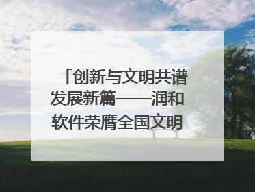 创新与文明共谱发展新篇——润和软件荣膺全国文明单位称号