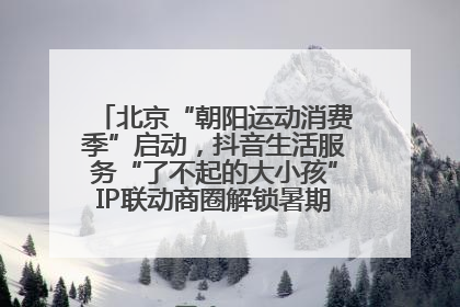 北京“朝阳运动消费季”启动，抖音生活服务“了不起的大小孩”IP联动商圈解锁暑期亲子消费新场景