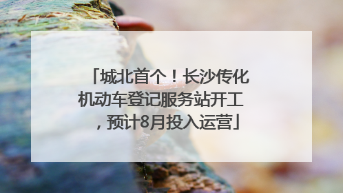 城北首个！长沙传化机动车登记服务站开工，预计8月投入运营