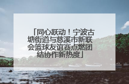 同心跃动！宁波古塘街道与慈溪市新联会篮球友谊赛点燃团结协作新热度