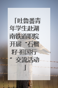 吐鲁番青年学生赴湖南铁道职院开展“石榴籽·祖国行”交流活动