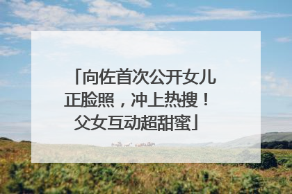 向佐首次公开女儿正脸照，冲上热搜！父女互动超甜蜜