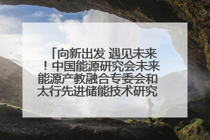 向新出发 遇见未来！中国能源研究会未来能源产教融合专委会和太行先进储能技术研究院在保定成立