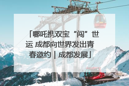 哪吒携双宝“闯”世运 成都向世界发出青春邀约｜成都发展