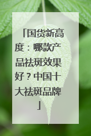 国货新高度：哪款产品祛斑效果好？中国十大祛斑品牌