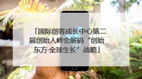 国际创客成长中心第二届创始人峰会解码“创始东方·全球生长”战略