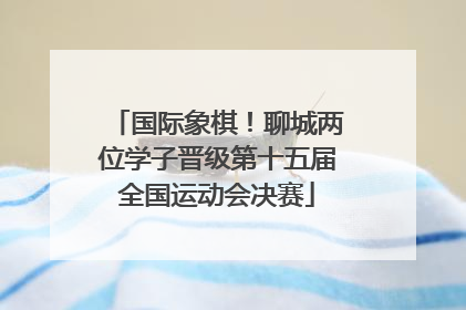 国际象棋！聊城两位学子晋级第十五届全国运动会决赛