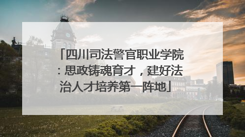 四川司法警官职业学院：思政铸魂育才，建好法治人才培养第一阵地