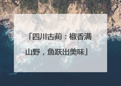 四川古蔺：椒香满山野，鱼跃出美味