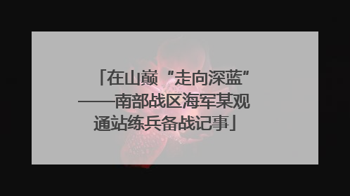 在山巅“走向深蓝”——南部战区海军某观通站练兵备战记事