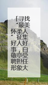 寻找“最美怀柔人”征集好人好事，白敬亭受聘担任形象大使