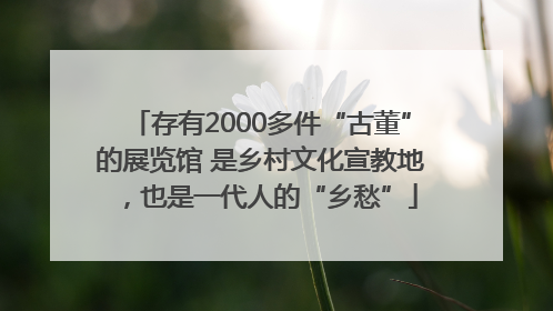 存有2000多件“古董”的展览馆 是乡村文化宣教地，也是一代人的“乡愁”