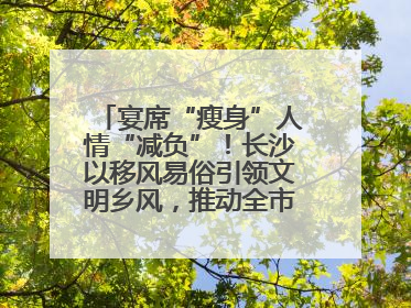 宴席“瘦身”人情“减负”！长沙以移风易俗引领文明乡风，推动全市乡村有“颜值”更显“气质”