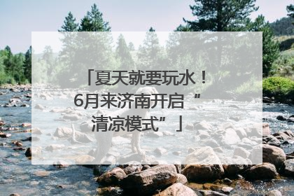 夏天就要玩水！6月来济南开启“清凉模式”