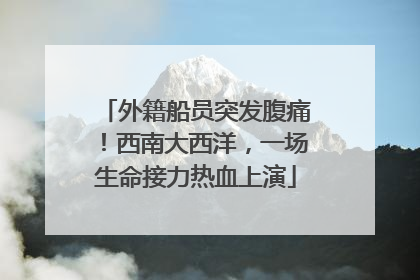 外籍船员突发腹痛！西南大西洋，一场生命接力热血上演