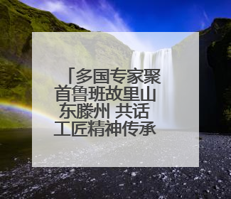 多国专家聚首鲁班故里山东滕州 共话工匠精神传承发展