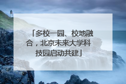 多校一园、校地融合，北京未来大学科技园启动共建