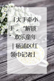 大手牵小手，“解锁”欢乐童年｜杨浦区红领巾记者