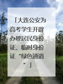 大连公安为高考学生开辟办理居民身份证、临时身份证“绿色通道”