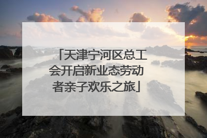 天津宁河区总工会开启新业态劳动者亲子欢乐之旅