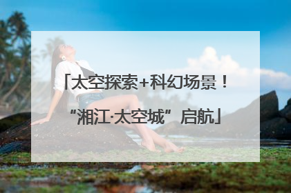 太空探索+科幻场景！“湘江·太空城”启航