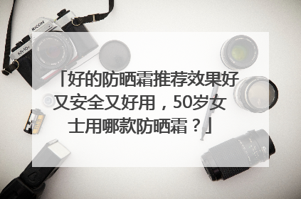 好的防晒霜推荐效果好又安全又好用，50岁女士用哪款防晒霜？