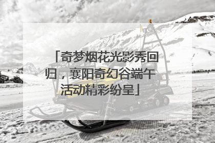 奇梦烟花光影秀回归，襄阳奇幻谷端午活动精彩纷呈