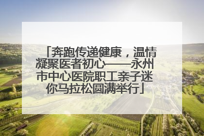 奔跑传递健康，温情凝聚医者初心——永州市中心医院职工亲子迷你马拉松圆满举行
