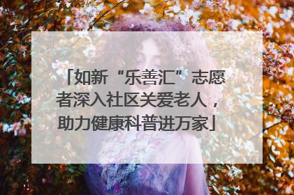 如新“乐善汇”志愿者深入社区关爱老人，助力健康科普进万家