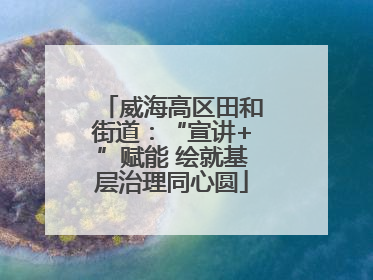 威海高区田和街道：“宣讲+”赋能 绘就基层治理同心圆