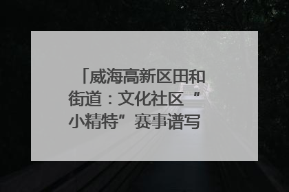 威海高新区田和街道：文化社区“小精特”赛事谱写文化赋能新乐章